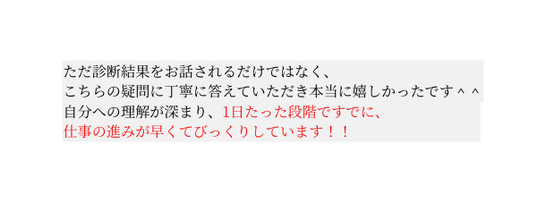 ただ診断結果をお話されるだけではなく こちらの疑問に丁寧に答えていただき本当に嬉しかったです 自分への理解が深まり 1日たった段階ですでに 仕事の進みが早くてびっくりしています